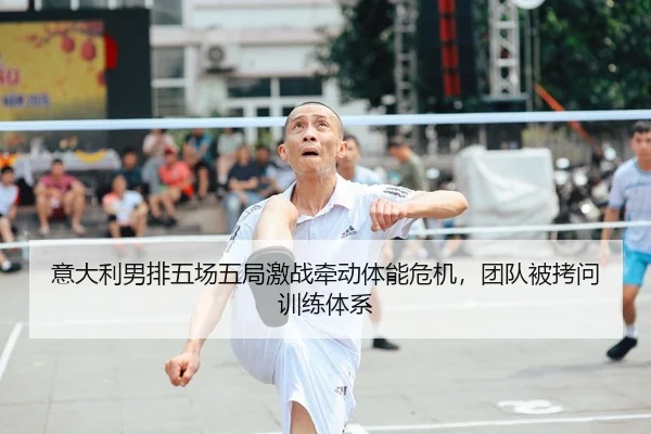 意大利男排五场五局激战牵动体能危机，团队被拷问训练体系